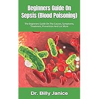 Beginners Guide On Sepsis (Blood Poisoning): The Beginners Guide On The Causes, Symptoms, Treatment, Prevention And Lot More Beginners Guide On Sepsis (Blood Poisoning): The Beginners Guide On The Causes, Symptoms, Treatment, Prevention And Lot More Paperback Kindle