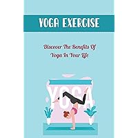 Yoga Exercise: Discover The Benefits Of Yoga In Your Life