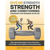 Give Me Strength - Strength and Conditioning Training for Seniors Over 60: Fight Aging Using Simple At-Home Workouts to Get Stronger, Improve Balance and Increase Energy. 100+ Exercise and Workouts