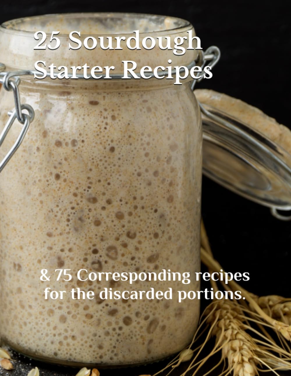 25 SOURDOUGH STARTER RECIPES: & 75 Corresponding recipes for the discarded portions.