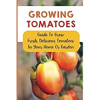 Growing Tomatoes: Guide To Grow Fresh, Delicious Tomatoes In Your Home Or Garden: How To Grow Tomatoes Indoors