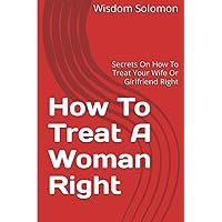 How To Treat A Woman Right: Secrets On How To Treat Your Wife Or Girlfriend Right How To Treat A Woman Right: Secrets On How To Treat Your Wife Or Girlfriend Right Paperback Kindle