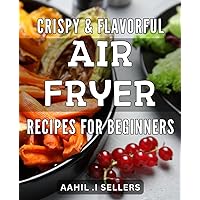 Crispy & Flavorful Air Fryer Recipes for Beginners: Learn how to cook healthy, flavorful meals without any added fat or oils