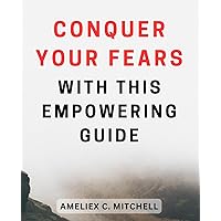 Conquer Your Fears with this Empowering Guide: Unleash Your Inner Courage and Overcome Fear with this Empowering Guide
