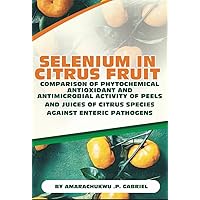 SELENIUM IN CITRUS FRUIT : COMPARISON OF PHYTOCHEMICALS, ANTIOXIDANT AND ANTIMICROBIAL ACTIVITY OF PEELS AND JUICES OF CITRUS SPECIES AGAINST ENTERIC PATHOGENS SELENIUM IN CITRUS FRUIT : COMPARISON OF PHYTOCHEMICALS, ANTIOXIDANT AND ANTIMICROBIAL ACTIVITY OF PEELS AND JUICES OF CITRUS SPECIES AGAINST ENTERIC PATHOGENS Kindle Paperback