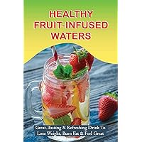 Healthy Fruit-Infused Waters: Great-Tasting & Refreshing Drink To Lose Weight, Burn Fat & Feel Great: Cucumber And Lemon Waters