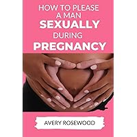 How To Please A Man Sexually During Pregnancy: Discover Amazing Sex Positions for pregnant women, Satisfy the sexual desires of your man, and have great sex throughout the trimester