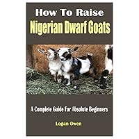 How To Raise Nigerian Dwarf Goats: A Complete Guide For Absolute Beginners How To Raise Nigerian Dwarf Goats: A Complete Guide For Absolute Beginners Paperback Kindle
