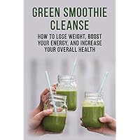 Green Smoothie Cleanse - How to lose weight, boost your energy, and increase your overall health