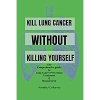 KILL LUNG CANCER WITHOUT KILLING YOURSELF: The Comprehensive Guide To Lung Cancer Prevention Treatment & Management