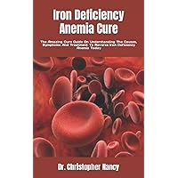 Iron Deficiency Anemia Cure: The Amazing Cure Guide On Understanding The Causes, Symptoms And Treatment To Reverse Iron Deficiency Anemia Today