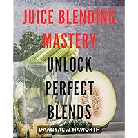 Juice Blending Mastery: Unlock Perfect Blends: The Ultimate Guide to Making Delicious and Nutritious Juice Blends for Optimal Health and Energy.