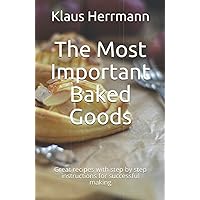 The Most Important Baked Goods: Great recipes with step by step instructions for successful making