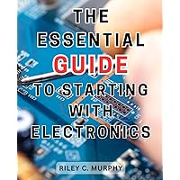 The Essential Guide to Starting with Electronics: Simple and Effective Guide to Master Electronics and Electrical Technology for Creating Thrilling Projects from Scratch