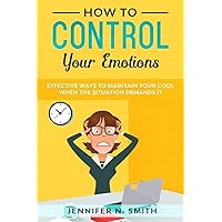 How to Control your Emotions: Effective Ways to Maintain Your Cool When The Situation Demands It (Improve Yourself Everyday)