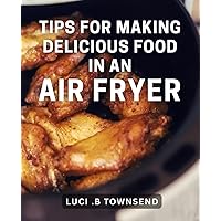Tips For Making Delicious Food In An Air Fryer: Maximize Your Air Fryer's Potential with Mouthwatering Culinary Techniques: The Ultimate Cookbook for Food Lovers and Cooking Enthusiasts
