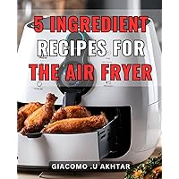 5 Ingredient Recipes For The Air Fryer: Delicious and Easy-to-Follow Cookbook with Just 5-Ingredients