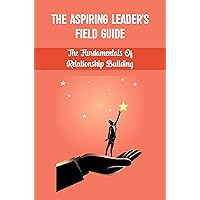 The Aspiring Leader'S Field Guide: The Fundamentals Of Relationship Building
