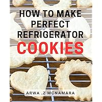 How To Make Perfect Refrigerator Cookies: Irresistibly Delicious Refrigerator Cookies - The Ultimate Gift for Sweet Tooths