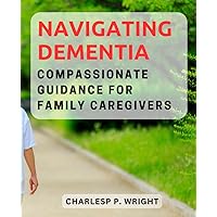 Navigating Dementia: Compassionate Guidance for Family Caregivers: Essential Support and Strategies to Provide the Best Possible Care for Your Loved Ones with Dementia