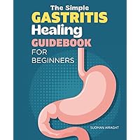 The Simple Gastritis Healing Guidebook for Beginners: A Quick and Easy Guide to Understanding, Treatment and Cure of Your Stomach Health