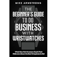 The Beginner's Guide to Do Business with Wristwatches: What New Rich Investors Teach Their Followers About the Best Timepieces to Bet On