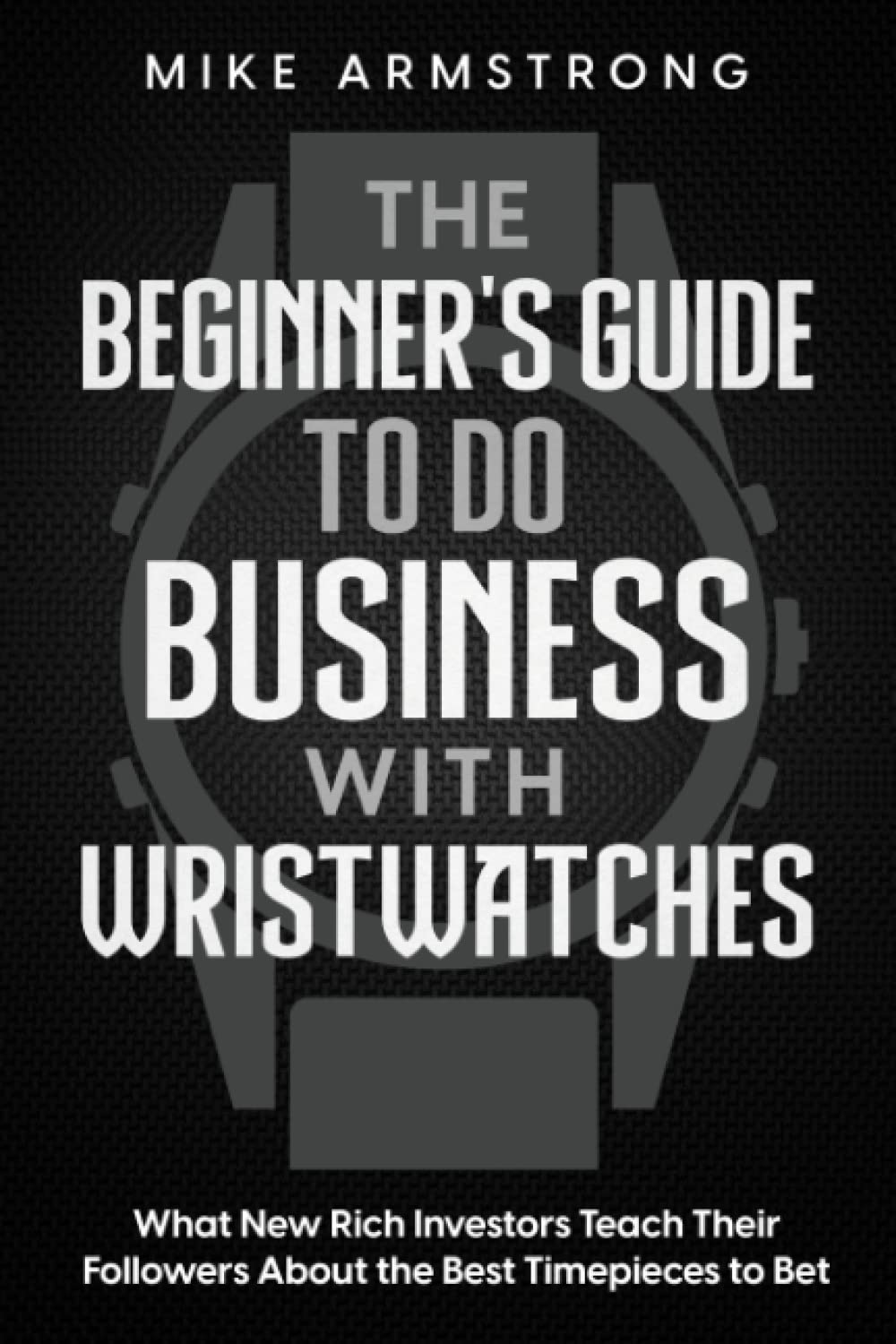 The Beginner's Guide to Do Business with Wristwatches: What New Rich Investors Teach Their Followers About the Best Timepieces to Bet On