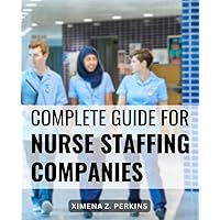 Complete Guide For Nurse Staffing Companies: Empower Yourself to Lead in Healthcare Staffing | Instructions & Insider Strategies for Launching and Growing a Profitable Nurse Staffing Agency