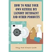 How To Make Your Own Natural DIY Laundry Detergent And Other Products: Easy And Simple Guide: Why Natural Laundry Detergents Are Safe