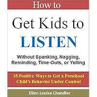 How to Get Kids to Listen - Without Spanking, Nagging, Reminding, Time-Outs, or Yelling: 35 Positive Ways to Get a Preschool Child's Behavior Under Control How to Get Kids to Listen - Without Spanking, Nagging, Reminding, Time-Outs, or Yelling: 35 Positive Ways to Get a Preschool Child's Behavior Under Control Kindle