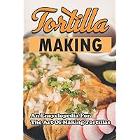 Tortilla Making: An Encyclopedia For The Art Of Making Tortillas
