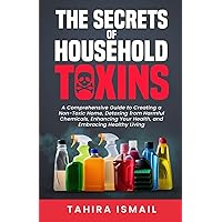 The Secrets of Household Toxins: A Comprehensive Guide to Creating a Non-Toxic Home, Detoxing from Harmful Chemicals, Enhancing Your Health, and Embracing Healthy Living