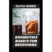 Kombucha Basics For Beginners: 95+ Step-By-Step Recipes On How To Make Fermented Vegetables, Fruits, Sugars And Honey To Milks, Cereals, Grains And Legumes From The Scratch