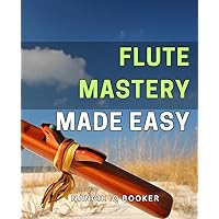 Flute Mastery Made Easy: Unlock the Secrets to Effortless Flute Performance: Your Ultimate Guide to Flute Mastery