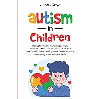 Autism In Children: Demystifying the Autism Spectrum, What That Means to You, Your Child, and How to Help Them Develop Their Communication, Reasoning, and Emotional Skills
