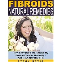 Fibroids Natural Remedies: How I Reversed and Shrunk My Uterine Fibroids Naturally – And How You Can, Too!