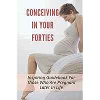 Conceiving In Your Forties: Inspiring Guidebook For Those Who Are Pregnant Later In Life