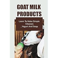 Goat Milk Products: Learn To Make Simple Cheeses, Yogurt And Soap