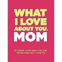 What I Love About You, Mom: 30 Things I Love About You and the Reasons Why I Love You Fill-in-the-Blank Gift Book. Gifts for Mom (What I Love About You Series Books)