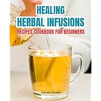 Healing Herbal Infusions Recipes Cookbook For Beginners: Harness Nature's Power | Simple Infusion Recipes for Holistic Wellness