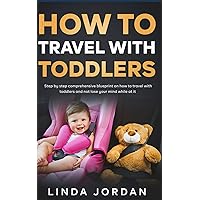 How to Travel with Toddlers: Step-By-Step Comprehensive Blueprint on How to Travel with Toddlers and Not Lose Your Mind While At It