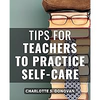 Tips For Teachers To Practice Self-Care: Discover Essential Strategies for Educators to Prioritize Well-Being, Reduce Stress, and Enhance Teaching and Learning