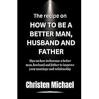 The Recipe On How To Be A Better Man, Husband And Father: Tips on how to become a better Man, husband and father to improve your marriage and relationship The Recipe On How To Be A Better Man, Husband And Father: Tips on how to become a better Man, husband and father to improve your marriage and relationship Paperback Kindle