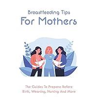 Breastfeeding Tips For Mothers: The Guides To Prepare Before Birth, Weaning, Nursing And More: What To Know Before Breastfeeding