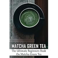 Matcha Green Tea: The Ultimate Beginners Book On Matcha Green Tea: The Popularity Of Matcha Tea