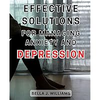 Effective Solutions for Managing Anxiety and Depression: Practical Strategies to Overcome Anxiety and Depression and Regain Control of Your Life