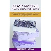 Soap Making for Beginners: Make Natural, Fantastic Smelling Soaps Right in Your Own Kitchen! (Hot Process Soaps, Liquid and Melt & pour Techniques)