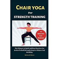 Chair Yoga For Strength Training: The Ultimate 20 Quick And Easy Exercises For Seniors To Build Strength, Improve Balance And Flexibility