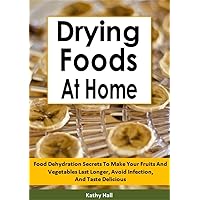 Drying Foods At Home: Food Dehydration Secrets To Make Your Fruits And Vegetables Last Longer, Avoid Infection, And Taste Delicious