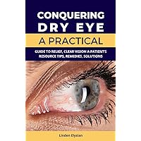 Conquering Dry Eye : A Practical Guide to Relief (Clear Vision: A Patient’s Resource Tips, Remedies, Solutions)